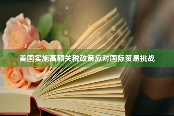 美国实施高额关税政策应对国际贸易挑战