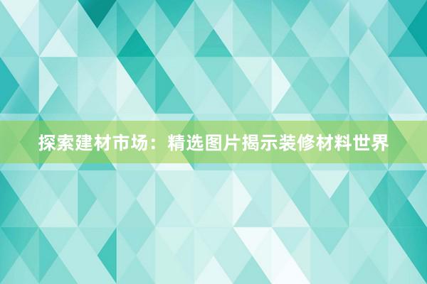 探索建材市场：精选图片揭示装修材料世界